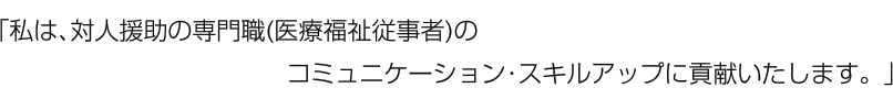 「私は、対人援助の専門職(医療福祉従事者)のコミュニケーション・スキルアップに貢献いたします。」